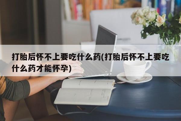 推荐个卖堕胎药的微信打胎后怀不上要吃什么药(打胎后怀不上要吃什么药才能怀孕)