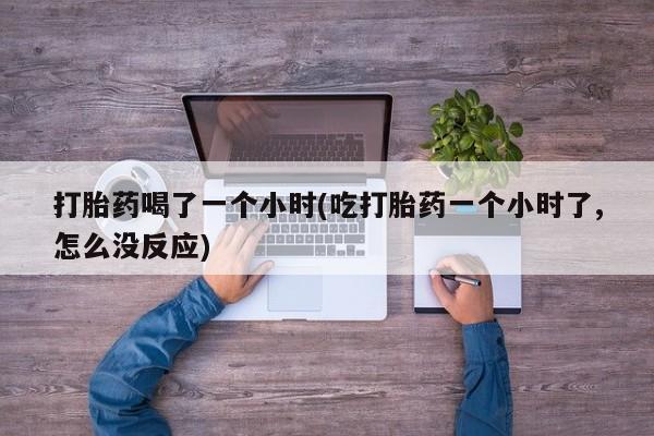 推荐个卖堕胎药的微信打胎药喝了一个小时(吃打胎药一个小时了,怎么没反应)