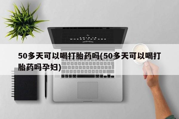 推荐个卖堕胎药的微信50多天可以喝打胎药吗(50多天可以喝打胎药吗孕妇)