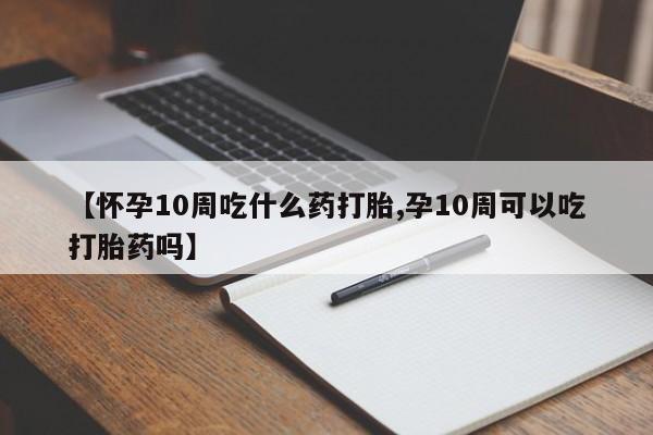 推荐个卖堕胎药的微信【怀孕10周吃什么药打胎,孕10周可以吃打胎药吗】