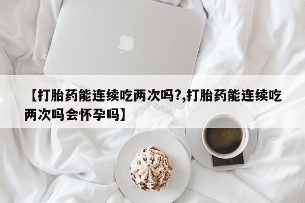 推荐个卖堕胎药的微信【打胎药能连续吃两次吗?,打胎药能连续吃两次吗会怀孕吗】