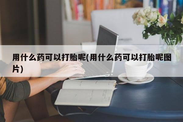 推荐个卖堕胎药的微信用什么药可以打胎呢(用什么药可以打胎呢图片)