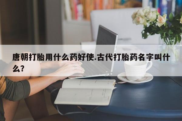 推荐个卖堕胎药的微信唐朝打胎用什么药好使.古代打胎药名字叫什么？
