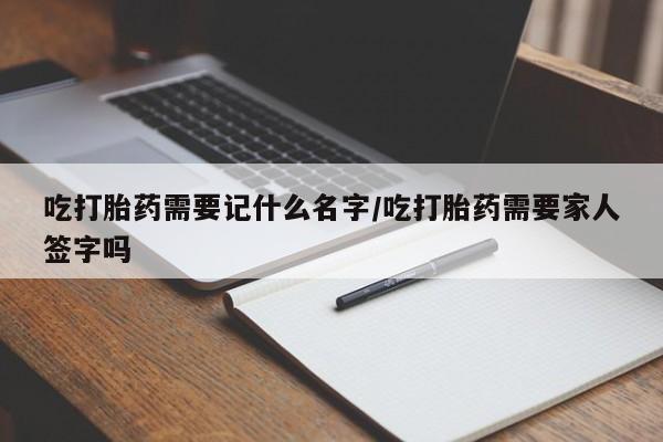 推荐个卖堕胎药的微信吃打胎药需要记什么名字/吃打胎药需要家人签字吗