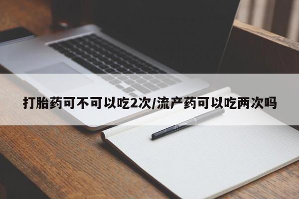 推荐个卖堕胎药的微信打胎药可不可以吃2次/流产药可以吃两次吗