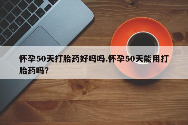 推荐个卖堕胎药的微信怀孕50天打胎药好吗吗.怀孕50天能用打胎药吗？